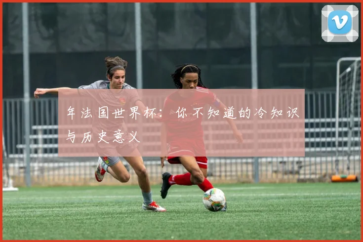 年法国世界杯：你不知道的冷知识与历史意义