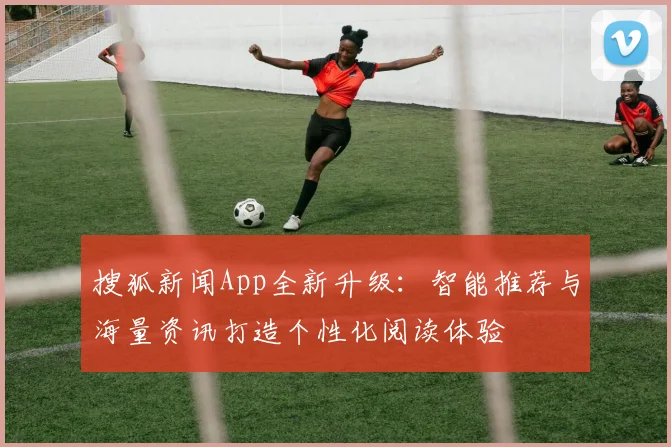 搜狐新闻App全新升级：智能推荐与海量资讯打造个性化阅读体验